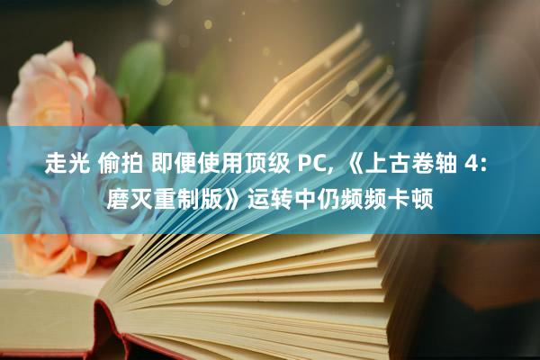 走光 偷拍 即便使用顶级 PC, 《上古卷轴 4: 磨灭重制版》运转中仍频频卡顿