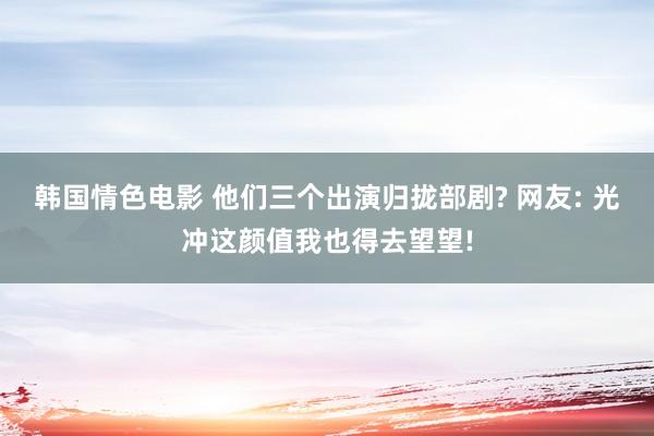 韩国情色电影 他们三个出演归拢部剧? 网友: 光冲这颜值我也得去望望!