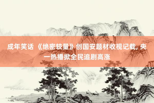 成年笑话 《绝密较量》创国安题材收视记载, 央一热播掀全民追剧高涨